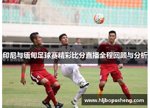 印尼与缅甸足球赛精彩比分直播全程回顾与分析