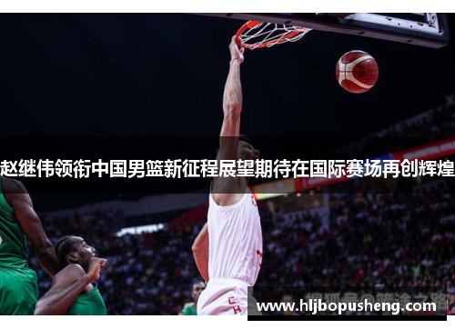 赵继伟领衔中国男篮新征程展望期待在国际赛场再创辉煌