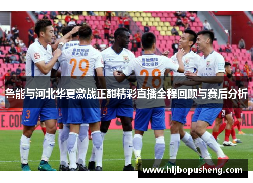 鲁能与河北华夏激战正酣精彩直播全程回顾与赛后分析